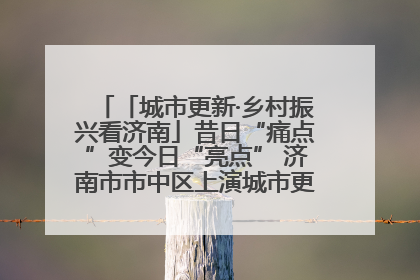 「城市更新·乡村振兴看济南」昔日“痛点”变今日“亮点” 济南市市中区上演城市更新“三部曲”