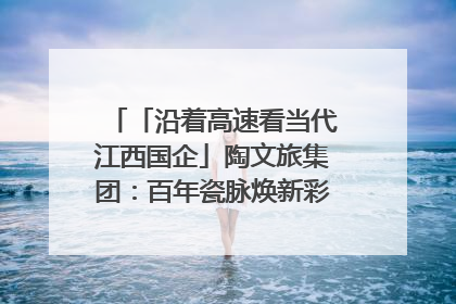 「沿着高速看当代江西国企」陶文旅集团：百年瓷脉焕新彩 文旅融合谱华章