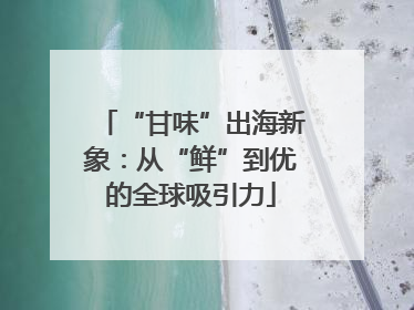 “甘味”出海新象：从“鲜”到优的全球吸引力