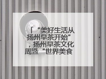 “美好生活从扬州早茶开始”，扬州早茶文化周暨“世界美食之都”创新发展交流活动启幕
