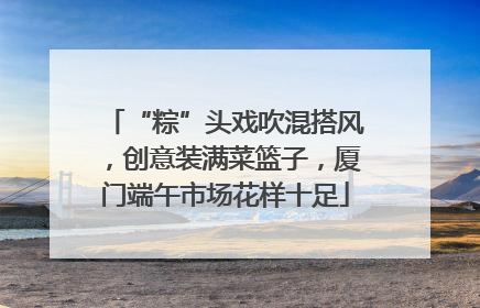 “粽”头戏吹混搭风，创意装满菜篮子，厦门端午市场花样十足