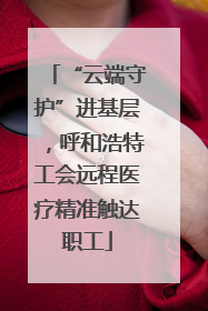 “云端守护”进基层，呼和浩特工会远程医疗精准触达职工