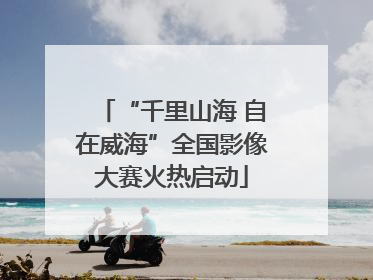 “千里山海 自在威海”全国影像大赛火热启动