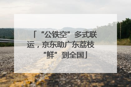 “公铁空”多式联运，京东助广东荔枝“鲜”到全国