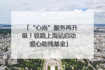 “心尚”服务再升级！铁路上海站启动爱心助残基金