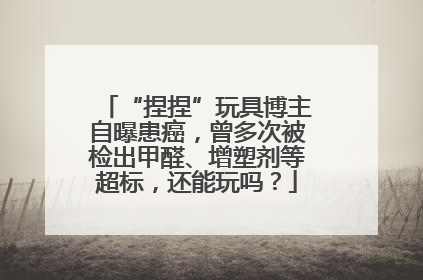 “捏捏”玩具博主自曝患癌，曾多次被检出甲醛、增塑剂等超标，还能玩吗？