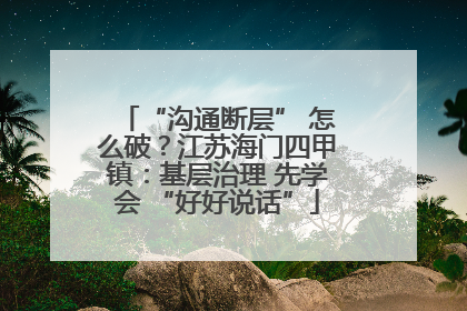 “沟通断层” 怎么破？江苏海门四甲镇：基层治理 先学会 “好好说话”