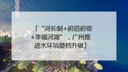 “河长制+碧道碧带+幸福河湖”，广州推进水环境提档升级