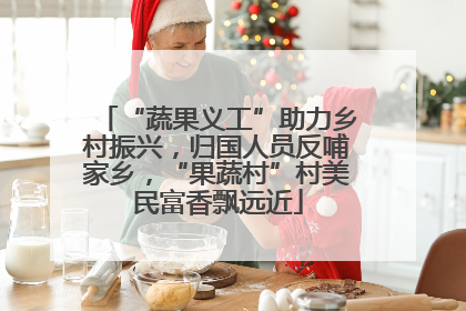 “蔬果义工”助力乡村振兴，归国人员反哺家乡，“果蔬村”村美民富香飘远近