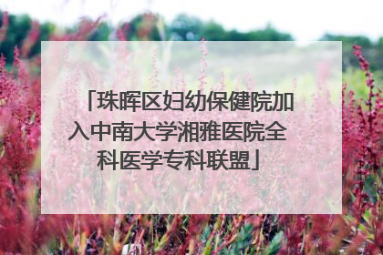 珠晖区妇幼保健院加入中南大学湘雅医院全科医学专科联盟