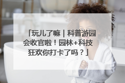 玩儿了嘛｜科普游园会收官啦！园林+科技狂欢你打卡了吗？