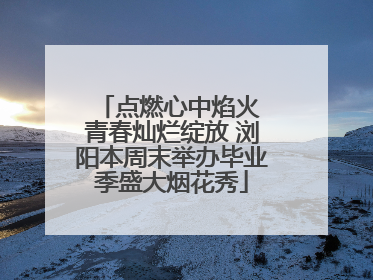 点燃心中焰火 青春灿烂绽放 浏阳本周末举办毕业季盛大烟花秀