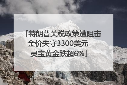 特朗普关税政策遭阻击金价失守3300美元 灵宝黄金跌超6%