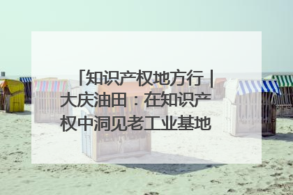 知识产权地方行｜大庆油田：在知识产权中洞见老工业基地的 “创新密码”