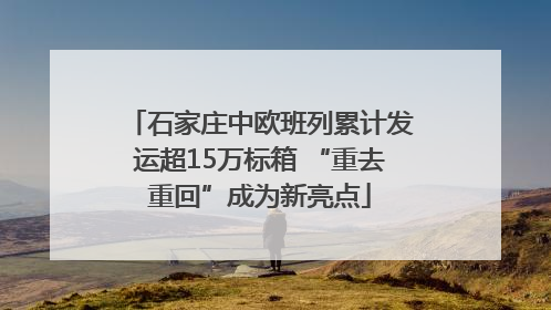 石家庄中欧班列累计发运超15万标箱 “重去重回”成为新亮点
