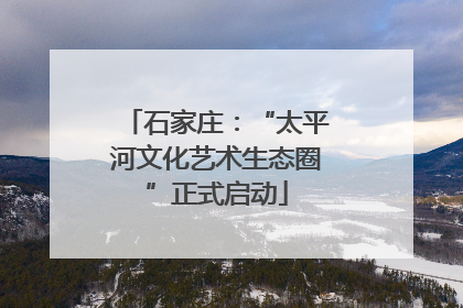 石家庄：“太平河文化艺术生态圈”正式启动