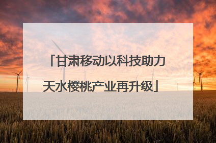 甘肃移动以科技助力天水樱桃产业再升级