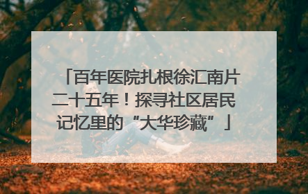 百年医院扎根徐汇南片二十五年！探寻社区居民记忆里的“大华珍藏”
