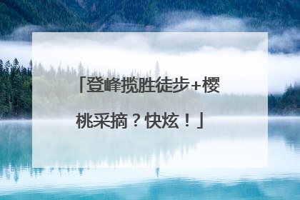 登峰揽胜徒步+樱桃采摘？快炫！