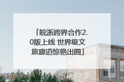 皖浙跨界合作2.0版上线 世界级文旅廊道惊艳出圈