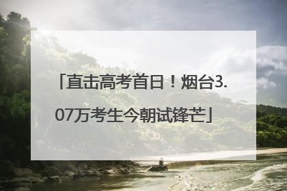 直击高考首日！烟台3.07万考生今朝试锋芒