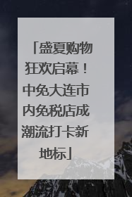 盛夏购物狂欢启幕！中免大连市内免税店成潮流打卡新地标