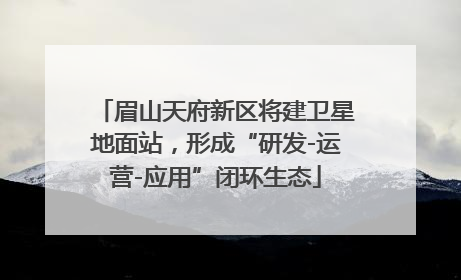 眉山天府新区将建卫星地面站，形成“研发-运营-应用”闭环生态