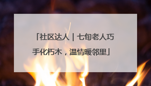 社区达人｜七旬老人巧手化朽木，温情暖邻里