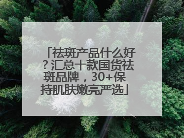 祛斑产品什么好？汇总十款国货祛斑品牌，30+保持肌肤嫩亮严选
