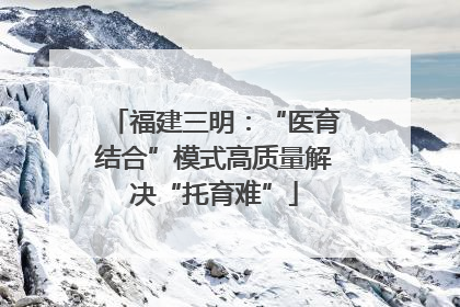 福建三明：“医育结合”模式高质量解决“托育难”