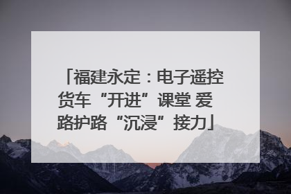 福建永定：电子遥控货车“开进”课堂 爱路护路“沉浸”接力