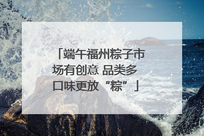 端午福州粽子市场有创意 品类多口味更放“粽”