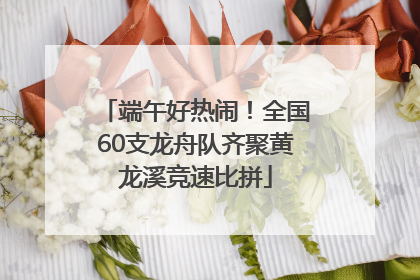 端午好热闹！全国60支龙舟队齐聚黄龙溪竞速比拼
