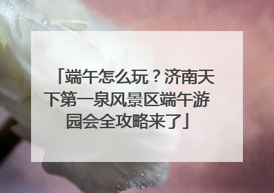 端午怎么玩？济南天下第一泉风景区端午游园会全攻略来了