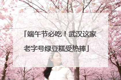 端午节必吃！武汉这家老字号绿豆糕受热捧