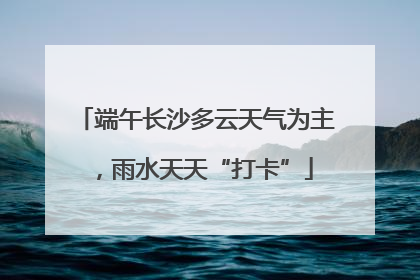 端午长沙多云天气为主，雨水天天“打卡”
