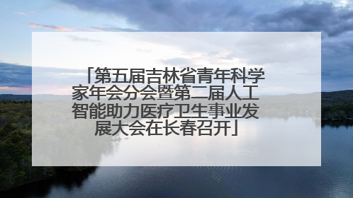 第五届吉林省青年科学家年会分会暨第二届人工智能助力医疗卫生事业发展大会在长春召开
