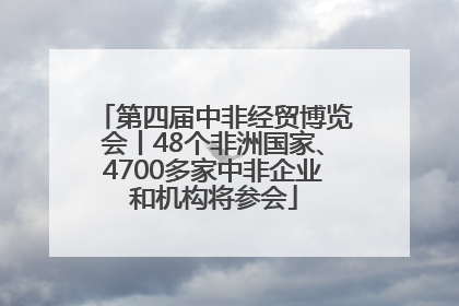 第四届中非经贸博览会丨48个非洲国家、4700多家中非企业和机构将参会