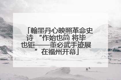 翰墨丹心映照革命史诗 “作始也简 将毕也钜——董必武手迹展”在福州开幕
