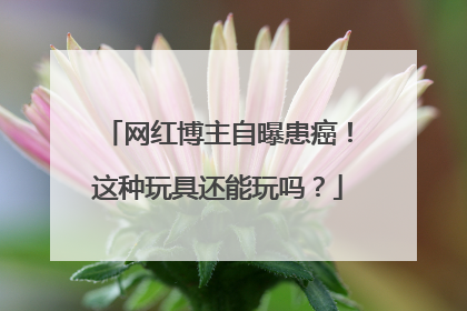 网红博主自曝患癌！这种玩具还能玩吗？