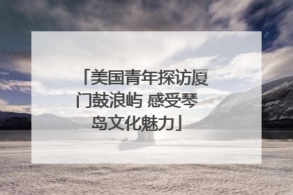 美国青年探访厦门鼓浪屿 感受琴岛文化魅力