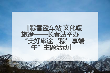 粽香盈车站 文化暖旅途——长春站举办 “美好旅途‘粽’享端午”主题活动