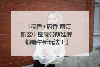 粽香+药香 两江新区中医院带萌娃解锁端午新玩法！