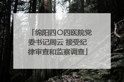 绵阳四〇四医院党委书记周云 接受纪律审查和监察调查