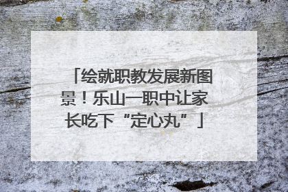 绘就职教发展新图景！乐山一职中让家长吃下“定心丸”