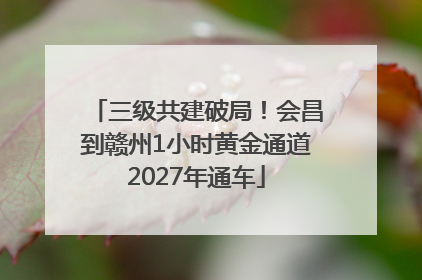 三级共建破局！会昌到赣州1小时黄金通道2027年通车
