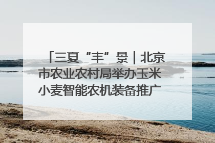 三夏“丰”景｜北京市农业农村局举办玉米小麦智能农机装备推广“田间日”活动