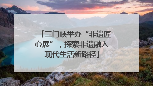 三门峡举办“非遗匠心展”，探索非遗融入现代生活新路径