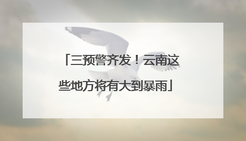 三预警齐发！云南这些地方将有大到暴雨