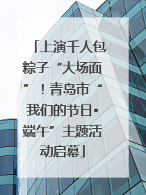 上演千人包粽子“大场面”！青岛市“我们的节日•端午”主题活动启幕